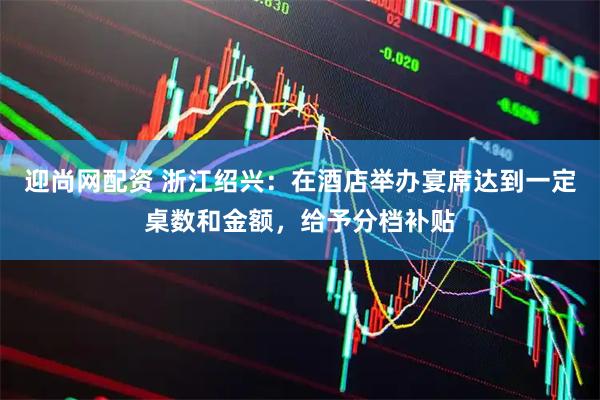 迎尚网配资 浙江绍兴：在酒店举办宴席达到一定桌数和金额，给予分档补贴