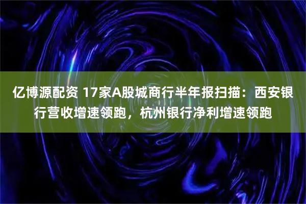 亿博源配资 17家A股城商行半年报扫描：西安银行营收增速领跑，杭州银行净利增速领跑