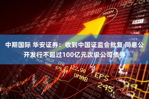 中期国际 华安证券：收到中国证监会批复 同意公开发行不超过100亿元次级公司债券