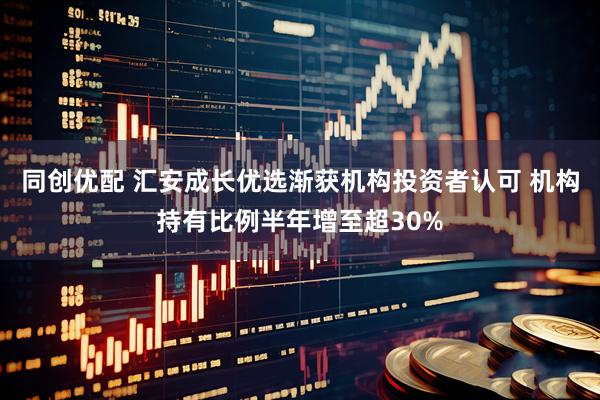 同创优配 汇安成长优选渐获机构投资者认可 机构持有比例半年增至超30%