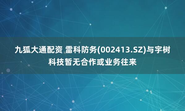 九狐大通配资 雷科防务(002413.SZ)与宇树科技暂无合作或业务往来