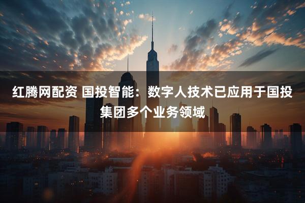 红腾网配资 国投智能：数字人技术已应用于国投集团多个业务领域