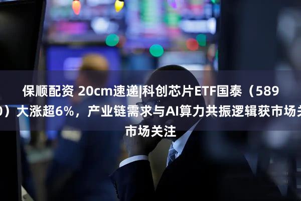 保顺配资 20cm速递|科创芯片ETF国泰（589100）大涨超6%，产业链需求与AI算力共振逻辑获市场关注