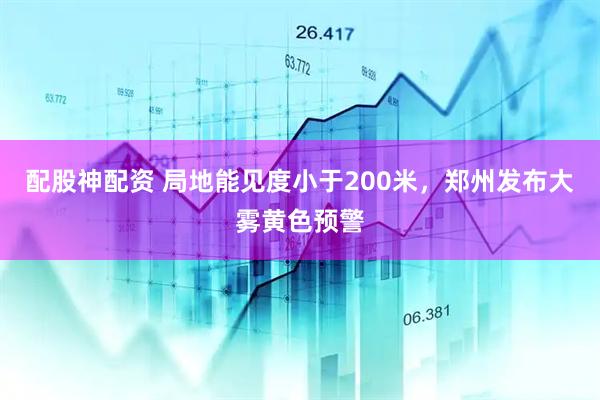 配股神配资 局地能见度小于200米，郑州发布大雾黄色预警
