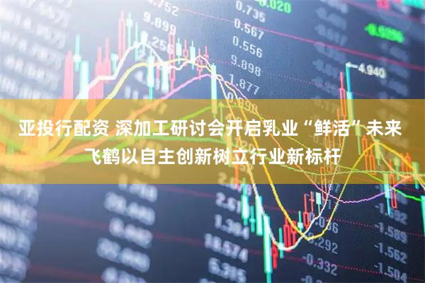 亚投行配资 深加工研讨会开启乳业“鲜活”未来 飞鹤以自主创新树立行业新标杆