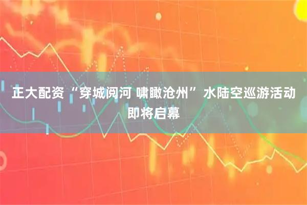 正大配资 “穿城阅河 啸瞰沧州” 水陆空巡游活动即将启幕