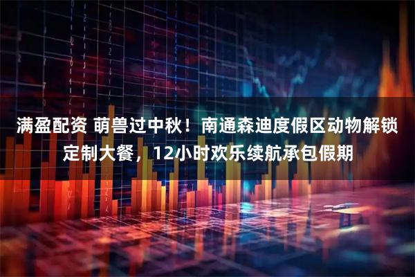 满盈配资 萌兽过中秋！南通森迪度假区动物解锁定制大餐，12小时欢乐续航承包假期