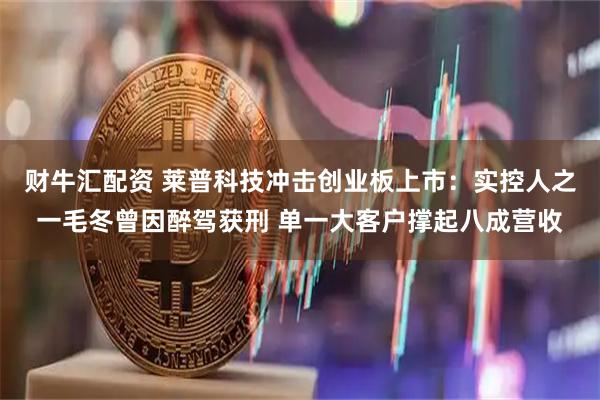 财牛汇配资 莱普科技冲击创业板上市：实控人之一毛冬曾因醉驾获刑 单一大客户撑起八成营收