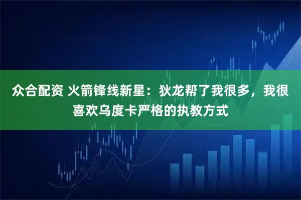 众合配资 火箭锋线新星：狄龙帮了我很多，我很喜欢乌度卡严格的执教方式