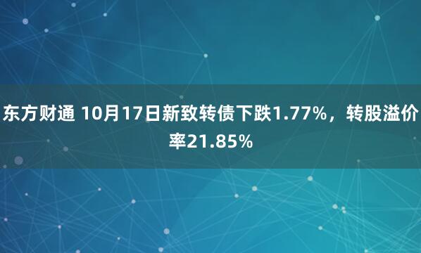 东方财通 10月17日新致转债下跌1.77%，转股溢价率21.85%