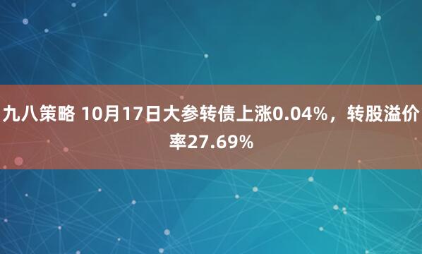 九八策略 10月17日大参转债上涨0.04%，转股溢价率27.69%