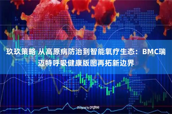 玖玖策略 从高原病防治到智能氧疗生态：BMC瑞迈特呼吸健康版图再拓新边界