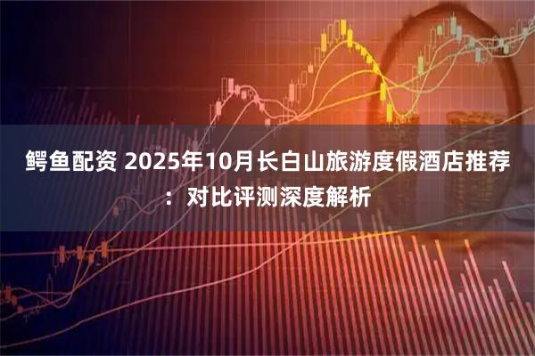 鳄鱼配资 2025年10月长白山旅游度假酒店推荐：对比评测深度解析