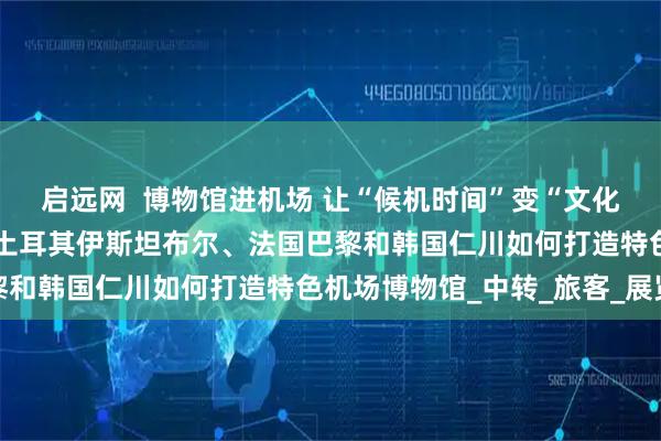 启远网  博物馆进机场 让“候机时间”变“文化时间”（国际视点）——土耳其伊斯坦布尔、法国巴黎和韩国仁川如何打造特色机场博物馆_中转_旅客_展览