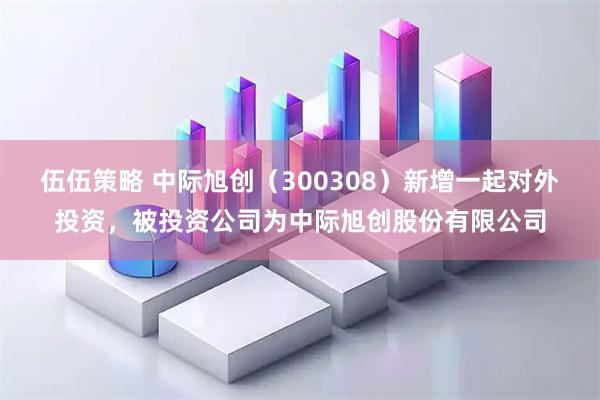 伍伍策略 中际旭创（300308）新增一起对外投资，被投资公司为中际旭创股份有限公司