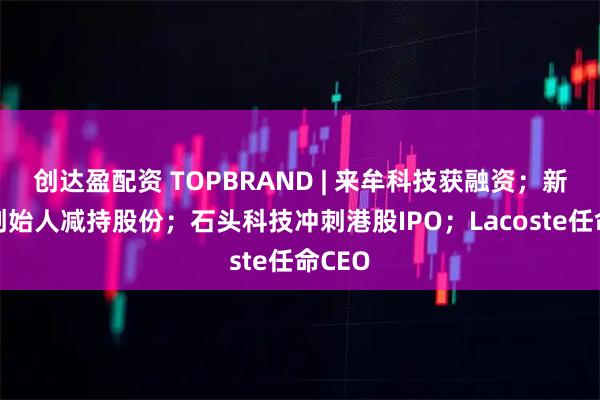 创达盈配资 TOPBRAND | 来牟科技获融资；新希望创始人减持股份；石头科技冲刺港股IPO；Lacoste任命CEO