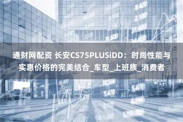 通财网配资 长安CS75PLUSiDD：时尚性能与实惠价格的完美结合_车型_上班族_消费者