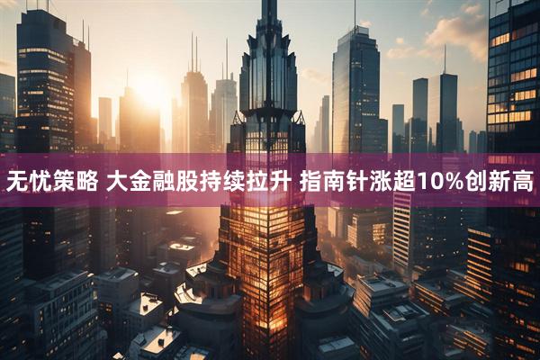 无忧策略 大金融股持续拉升 指南针涨超10%创新高
