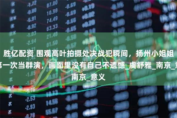 胜亿配资 围观高叶拍摄处决战犯瞬间，扬州小姐姐说第一次当群演，画面里没有自己不遗憾_虞舒雅_南京_意义