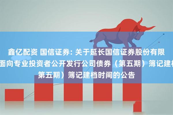 鑫亿配资 国信证券: 关于延长国信证券股份有限公司2025年面向专业投资者公开发行公司债券（第五期）簿记建档时间的公告