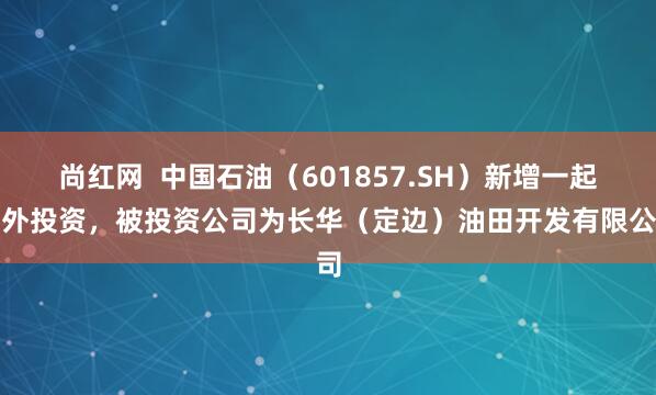 尚红网  中国石油（601857.SH）新增一起对外投资，被投资公司为长华（定边）油田开发有限公司