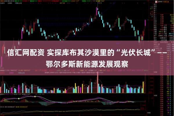信汇网配资 实探库布其沙漠里的“光伏长城”——鄂尔多斯新能源发展观察