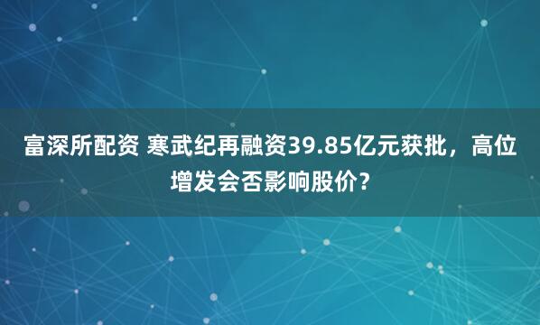 富深所配资 寒武纪再融资39.85亿元获批，高位增发会否影响股价？