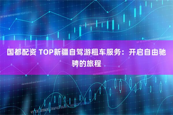 国都配资 TOP新疆自驾游租车服务：开启自由驰骋的旅程