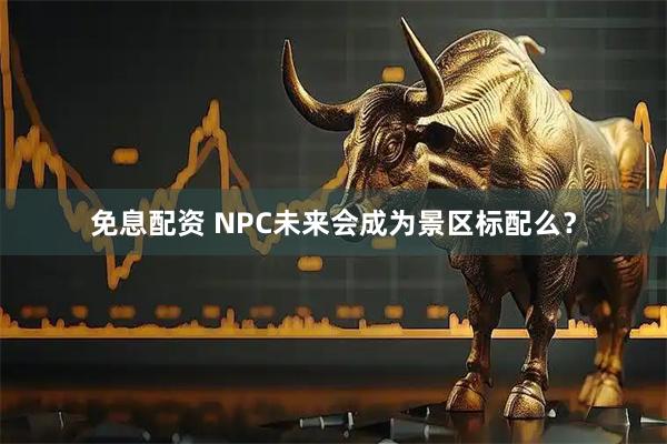 免息配资 NPC未来会成为景区标配么？