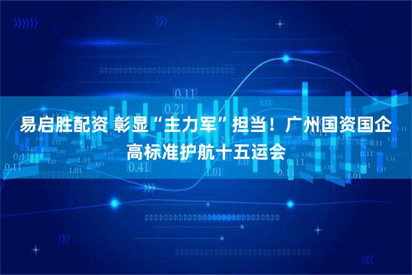易启胜配资 彰显“主力军”担当！广州国资国企高标准护航十五运会