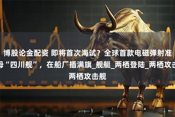 博股论金配资 即将首次海试？全球首款电磁弹射准航母“四川舰”，在船厂插满旗_舰艇_两栖登陆_两栖攻击舰