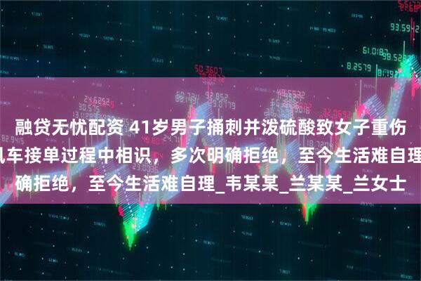 融贷无忧配资 41岁男子捅刺并泼硫酸致女子重伤获死刑，被害女子：顺风车接单过程中相识，多次明确拒绝，至今生活难自理_韦某某_兰某某_兰女士