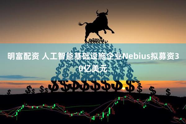 明富配资 人工智能基础设施企业Nebius拟募资30亿美元